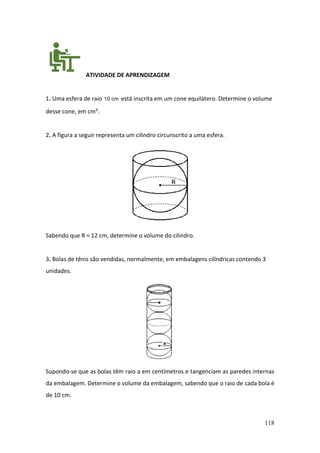 118
ATIVIDADE DE APRENDIZAGEM
1. Uma esfera de raio 10 cm está inscrita em um cone equilátero. Determine o volume
desse cone, em cm3.
2. A figura a seguir representa um cilindro circunscrito a uma esfera.
Sabendo que R = 12 cm, determine o volume do cilindro.
3. Bolas de tênis são vendidas, normalmente, em embalagens cilíndricas contendo 3
unidades.
Supondo-se que as bolas têm raio a em centímetros e tangenciam as paredes internas
da embalagem. Determine o volume da embalagem, sabendo que o raio de cada bola é
de 10 cm.
 