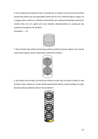 119
4. Um recipiente para perfume tem o formato de um cilindro circunscrito numa esfera
(sendo essa esfera oca, de capacidade máxima de 32 cm3), conforme figura a seguir. Se
o espaço entre a esfera e o cilindro é preenchido com material translúcido, qual será o
volume total, em cm3, gasto com esse material, desprezando-se as espessuras das
superfícies da esfera e do cilindro?
(Considere  = 3)
5. Num cilindro reto, estão inscritas duas esferas conforme mostra a figura. Se o raio de
cada esfera é igual a 18 cm, determine o volume do cilindro.
6. No interior de um tubo, em forma de cilindro circular reto, de altura h=40cm e raio
da base r=2cm, coloca-se o maior número possível de esferas, conforme figura ao lado.
Quantas esferas podemos colocar nesse cilindro?
 
