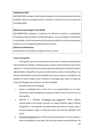 120
Habilidade da BNCC
(EM13MAT509) Investigar a deformação de ângulos e áreas provocada pelas diferentes
projeções usadas em cartografia (como a cilíndrica e a cônica), com ou sem suporte de
tecnologia digital.
Objetivo de aprendizagem do DC-GOEM
(GO-EMMAT509C) Estabelecer conjecturas de diferentes conceitos e propriedades
envolvidas na determinação da medida de ângulos e áreas de projeções, identificando
a necessidade, ou não, de demonstração formal para justificar o uso de ferramentas que
colaborem com a solução de problemas dessa natureza.
Objetos de conhecimento
Noções básicas de cartografia: projeção cilíndrica e cônica.
O que é Cartografia?
A Cartografia, que é ao mesmo tempo ciência e arte, é a ciência responsável pela
representação da realidade, contribuindo para a melhor compreensão do mundo. Como
sabemos, é a área do conhecimento responsável pela elaboração e estudo dos mapas e
representações cartográficas em geral, incluindo plantas, croquis e cartas gráficas. Essa
área do conhecimento é de extrema utilidade não só para os estudos em Geografia, mas
também em outros campos, como a História e a Sociologia, pois, afinal, os mapas são
formas de linguagem para expressar uma dada realidade.
Conceitos básicos de Cartografia
i. Escala é a proporção entre a área real e a sua representação em um mapa.
Geralmente, aparece designada nos próprios mapas na forma numérica e/ou na
forma gráfica.
ii. Legenda é a utilização de símbolos em mapas para definir algumas
representações e está sempre presente em mapas temáticos. Alguns símbolos
cartográficos e suas legendas são padronizados para todos os mapas, como o
azul para designar a água e o verde para indicar uma área de vegetação, entre
outros.
iii. Projeções Cartográficas são o sistema de representação da Terra, que é geoide e
quase arredondada, em um plano, de forma que sempre haverá distorções. No
 