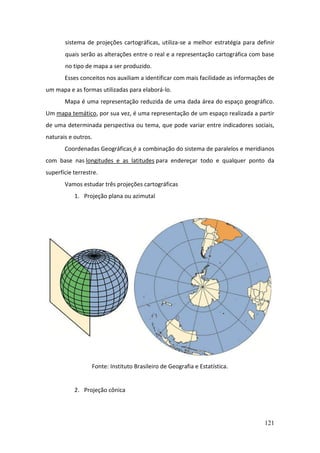 121
sistema de projeções cartográficas, utiliza-se a melhor estratégia para definir
quais serão as alterações entre o real e a representação cartográfica com base
no tipo de mapa a ser produzido.
Esses conceitos nos auxiliam a identificar com mais facilidade as informações de
um mapa e as formas utilizadas para elaborá-lo.
Mapa é uma representação reduzida de uma dada área do espaço geográfico.
Um mapa temático, por sua vez, é uma representação de um espaço realizada a partir
de uma determinada perspectiva ou tema, que pode variar entre indicadores sociais,
naturais e outros.
Coordenadas Geográficas é a combinação do sistema de paralelos e meridianos
com base nas longitudes e as latitudes para endereçar todo e qualquer ponto da
superfície terrestre.
Vamos estudar três projeções cartográficas
1. Projeção plana ou azimutal
Fonte: Instituto Brasileiro de Geografia e Estatística.
2. Projeção cônica
 