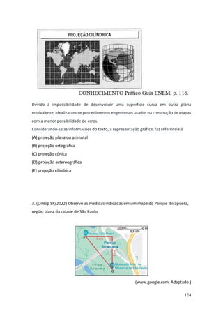 124
Devido à impossibilidade de desenvolver uma superfície curva em outra plana
equivalente, idealizaram-se procedimentos engenhosos usados na construção de mapas
com a menor possibilidade de erros.
Considerando-se as informações do texto, a representação gráfica, faz referência à
(A) projeção plana ou azimutal
(B) projeção ortográfica
(C) projeção cônica
(D) projeção estereográfica
(E) projeção cilíndrica
3. (Unesp SP/2022) Observe as medidas indicadas em um mapa do Parque Ibirapuera,
região plana da cidade de São Paulo.
(www.google.com. Adaptado.)
 