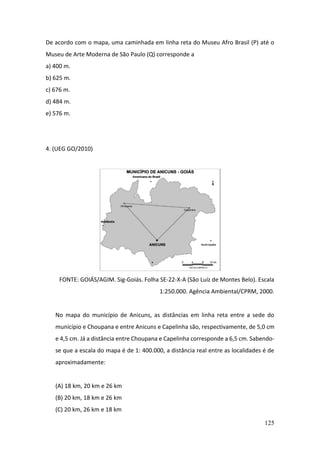 125
De acordo com o mapa, uma caminhada em linha reta do Museu Afro Brasil (P) até o
Museu de Arte Moderna de São Paulo (Q) corresponde a
a) 400 m.
b) 625 m.
c) 676 m.
d) 484 m.
e) 576 m.
4. (UEG GO/2010)
FONTE: GOIÁS/AGIM. Sig-Goiás. Folha SE-22-X-A (São Luíz de Montes Belo). Escala
1:250.000. Agência Ambiental/CPRM, 2000.
No mapa do município de Anicuns, as distâncias em linha reta entre a sede do
município e Choupana e entre Anicuns e Capelinha são, respectivamente, de 5,0 cm
e 4,5 cm. Já a distância entre Choupana e Capelinha corresponde a 6,5 cm. Sabendo-
se que a escala do mapa é de 1: 400.000, a distância real entre as localidades é de
aproximadamente:
(A) 18 km, 20 km e 26 km
(B) 20 km, 18 km e 26 km
(C) 20 km, 26 km e 18 km
 