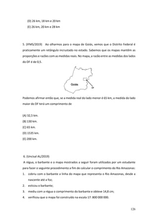 126
(D) 26 km, 18 km e 20 km
(E) 26 km, 20 km e 28 km
5. (IFMS/2019) Ao olharmos para o mapa de Goiás, vemos que o Distrito Federal é
praticamente um retângulo incrustado no estado. Sabemos que os mapas mantêm as
proporções e razões com as medidas reais. No mapa, a razão entre as medidas dos lados
do DF é de 0,5.
Podemos afirmar então que, se a medida real do lado menor é 65 km, a medida do lado
maior do DF terá um comprimento de
(A) 32,5 km.
(B) 130 km.
(C) 65 km.
(D) 1535 km.
(E) 200 km.
6. (Uncisal AL/2019)
A régua, o barbante e o mapa mostrados a seguir foram utilizados por um estudante
para fazer o seguinte procedimento a fim de calcular o comprimento do Rio Amazonas:
1. cobriu com o barbante a linha do mapa que representa o Rio Amazonas, desde a
nascente até a foz;
2. esticou o barbante;
3. mediu com a régua o comprimento do barbante e obteve 14,8 cm;
4. verificou que o mapa foi construído na escala 17: 800 000 000.
 