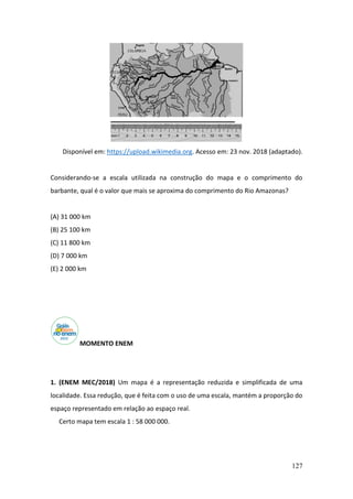 127
Disponível em: https://upload.wikimedia.org. Acesso em: 23 nov. 2018 (adaptado).
Considerando-se a escala utilizada na construção do mapa e o comprimento do
barbante, qual é o valor que mais se aproxima do comprimento do Rio Amazonas?
(A) 31 000 km
(B) 25 100 km
(C) 11 800 km
(D) 7 000 km
(E) 2 000 km
MOMENTO ENEM
1. (ENEM MEC/2018) Um mapa é a representação reduzida e simplificada de uma
localidade. Essa redução, que é feita com o uso de uma escala, mantém a proporção do
espaço representado em relação ao espaço real.
Certo mapa tem escala 1 : 58 000 000.
 