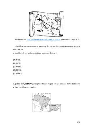 128
Disponível em: http://oblogdedaynabrigth.blogspot.com.br. Acesso em: 9 ago. 2012.
Considere que, nesse mapa, o segmento de reta que liga o navio à marca do tesouro
meça 7,6 cm.
A medida real, em quilômetro, desse segmento de reta é
(A) 4 408.
(B) 7 632.
(C) 44 080.
(D) 76 316.
(E) 440 800.
2. (ENEM MEC/2013) A figura apresenta dois mapas, em que o estado do Rio de Janeiro
é visto em diferentes escalas.
 