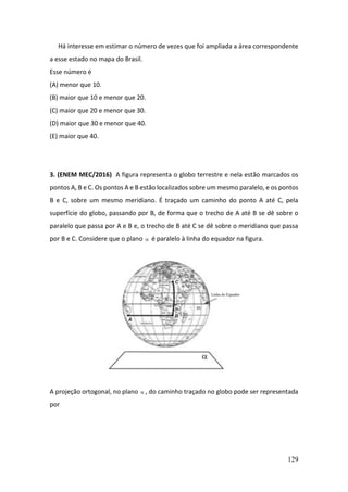 129
Há interesse em estimar o número de vezes que foi ampliada a área correspondente
a esse estado no mapa do Brasil.
Esse número é
(A) menor que 10.
(B) maior que 10 e menor que 20.
(C) maior que 20 e menor que 30.
(D) maior que 30 e menor que 40.
(E) maior que 40.
3. (ENEM MEC/2016) A figura representa o globo terrestre e nela estão marcados os
pontos A, B e C. Os pontos A e B estão localizados sobre um mesmo paralelo, e os pontos
B e C, sobre um mesmo meridiano. É traçado um caminho do ponto A até C, pela
superfície do globo, passando por B, de forma que o trecho de A até B se dê sobre o
paralelo que passa por A e B e, o trecho de B até C se dê sobre o meridiano que passa
por B e C. Considere que o plano  é paralelo à linha do equador na figura.
A projeção ortogonal, no plano  , do caminho traçado no globo pode ser representada
por
 