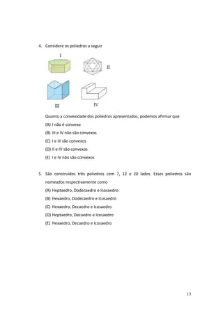 13
4. Considere os poliedros a seguir
Quanto a convexidade dos poliedros apresentados, podemos afirmar que
(A) I não é convexo
(B) III e IV não são convexos
(C) I e III são convexos
(D) II e IV são convexos
(E) I e IV não são convexos
5. São construídos três poliedros com 7, 12 e 20 lados. Esses poliedros são
nomeados respectivamente como
(A) Heptaedro, Dodecaedro e Icosaedro
(B) Hexaedro, Dodecaedro e Icosaedro
(C) Hexaedro, Decaedro e Icosaedro
(D) Heptaedro, Decaedro e Icosaedro
(E) Hexaedro, Decaedro e Icosaedro
 