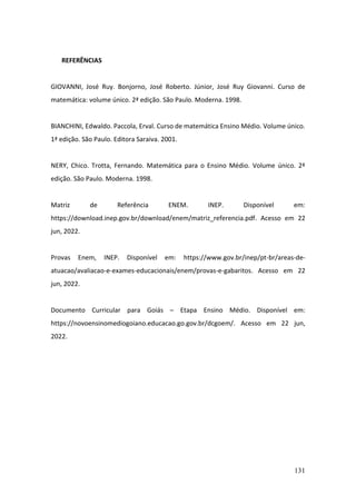 131
REFERÊNCIAS
GIOVANNI, José Ruy. Bonjorno, José Roberto. Júnior, José Ruy Giovanni. Curso de
matemática: volume único. 2ª edição. São Paulo. Moderna. 1998.
BIANCHINI, Edwaldo. Paccola, Erval. Curso de matemática Ensino Médio. Volume único.
1ª edição. São Paulo. Editora Saraiva. 2001.
NERY, Chico. Trotta, Fernando. Matemática para o Ensino Médio. Volume único. 2ª
edição. São Paulo. Moderna. 1998.
Matriz de Referência ENEM. INEP. Disponível em:
https://download.inep.gov.br/download/enem/matriz_referencia.pdf. Acesso em 22
jun, 2022.
Provas Enem, INEP. Disponível em: https://www.gov.br/inep/pt-br/areas-de-
atuacao/avaliacao-e-exames-educacionais/enem/provas-e-gabaritos. Acesso em 22
jun, 2022.
Documento Curricular para Goiás – Etapa Ensino Médio. Disponível em:
https://novoensinomediogoiano.educacao.go.gov.br/dcgoem/. Acesso em 22 jun,
2022.
 