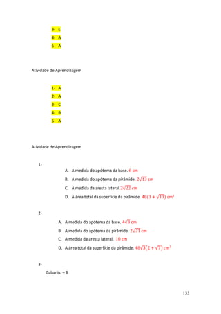 133
3- E
4- A
5- A
Atividade de Aprendizagem
1- A
2- A
3- C
4- B
5- A
Atividade de Aprendizagem
1-
A. A medida do apótema da base. 6 cm
B. A medida do apótema da pirâmide. 2√13 cm
C. A medida da aresta lateral.2√22 𝑐𝑚
D. A área total da superfície da pirâmide. 48(3 + √13) cm²
2-
A. A medida do apótema da base. 4√3 cm
B. A medida do apótema da pirâmide. 2√21 cm
C. A medida da aresta lateral. 10 cm
D. A área total da superfície da pirâmide. 48√3(2 + √7) 𝑐𝑚²
3-
Gabarito – B
 