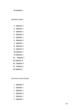 138
10- Gabarito: C
MOMENTO ENEM
1- Gabarito: A
2- Gabarito: E
3- Gabarito: E
4- Gabarito: D
5- Gabarito: E
6- Gabarito: B
7- Gabarito: E
8- Gabarito: B
9- Gabarito: B
10- Gabarito: E
11- Gabarito: C
12 - Gabarito: E
13 Gabarito: B
14 - Gabarito: A
15 - Gabarito: E
16 Gabarito: E
Atividade de Aprendizagem
1. Gabarito: B
2. Gabarito: C
3. Gabarito: C
4. Gabarito: D
5. Gabarito: C
6. Gabarito: C
 