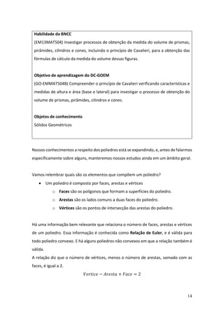 14
Nossos conhecimentos a respeito dos poliedros está se expandindo, e, antes de falarmos
especificamente sobre alguns, manteremos nossos estudos ainda em um âmbito geral.
Vamos relembrar quais são os elementos que compõem um poliedro?
• Um poliedro é composto por faces, arestas e vértices
o Faces são os polígonos que formam a superfícies do poliedro.
o Arestas são os lados comuns a duas faces do poliedro.
o Vértices são os pontos de intersecção das arestas do poliedro.
Há uma informação bem relevante que relaciona o número de faces, arestas e vértices
de um poliedro. Essa informação é conhecida como Relação de Euler, e é válida para
todo poliedro convexo. E há alguns poliedros não convexos em que a relação também é
válida.
A relação diz que o número de vértices, menos o número de arestas, somado com as
faces, é igual a 2.
𝑉𝑒𝑟𝑡𝑖𝑐𝑒 − 𝐴𝑟𝑒𝑠𝑡𝑎 + 𝐹𝑎𝑐𝑒 = 2
Habilidade da BNCC
(EM13MAT504) Investigar processos de obtenção da medida do volume de prismas,
pirâmides, cilindros e cones, incluindo o princípio de Cavalieri, para a obtenção das
fórmulas de cálculo da medida do volume dessas figuras.
Objetivo de aprendizagem do DC-GOEM
(GO-EMMAT504B) Compreender o princípio de Cavalieri verificando características e
medidas de altura e área (base e lateral) para investigar o processo de obtenção do
volume de prismas, pirâmides, cilindros e cones.
Objetos de conhecimento
Sólidos Geométricos
 