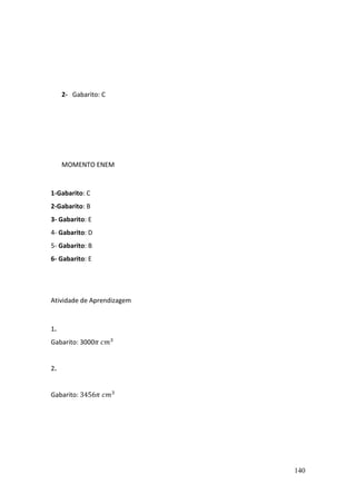 140
2- Gabarito: C
MOMENTO ENEM
1-Gabarito: C
2-Gabarito: B
3- Gabarito: E
4- Gabarito: D
5- Gabarito: B
6- Gabarito: E
Atividade de Aprendizagem
1.
Gabarito: 3000𝜋 𝑐𝑚3
2.
Gabarito: 3456𝜋 𝑐𝑚3
 