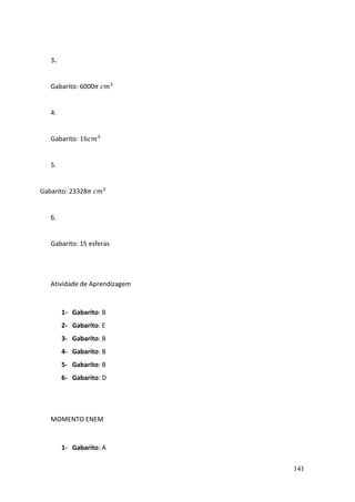 141
3.
Gabarito: 6000𝜋 𝑐𝑚3
4.
Gabarito: 16𝑐𝑚3
5.
Gabarito: 23328𝜋 𝑐𝑚3
6.
Gabarito: 15 esferas
Atividade de Aprendizagem
1- Gabarito: B
2- Gabarito: E
3- Gabarito: B
4- Gabarito: B
5- Gabarito: B
6- Gabarito: D
MOMENTO ENEM
1- Gabarito: A
 