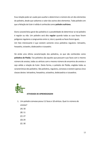 15
Essa relação pode ser usada para auxiliar a determinar o número de um dos elementos
do poliedro, desde que saibamos o valor dos outros dois elementos. Todo poliedro em
que a Relação de Euler é válida é conhecido como poliedro euliriano.
Outra característica geral dos poliedros é a possibilidade de determinar se tal poliedro
é regular ou não. Um poliedro será dito regular quando todas as suas faces forem
polígonos regulares e congruentes entre si, isto é, quando as faces forem iguais.
Um fato interessante é que existem somente cinco poliedros regulares: tetraedro,
hexaedro, octaedro, dodecaedro e icosaedro.
Há ainda uma última caracterização dos poliedros, os que são conhecidos como
poliedros de Platão. Tais poliedros são aqueles que possuem suas faces com o mesmo
número de arestas, todos os vértices com o mesmo número de encontros de arestas e
seja válida a relação de Euler. Desta forma, o poliedro de Platão, engloba todas as
características dos poliedros. São poliedros, regulares, convexos e existem apenas cinco
classes destes: tetraedros, hexaedros, octaedros, dodecaedros e icosaedros.
ATIVIDADE DE APRENDIZAGEM
1. Um poliedro convexo possui 11 faces e 18 vértices. Qual é o número de
arestas?
(A) 18
(B) 11
(C) 27
(D) 29
(E) 30
 
