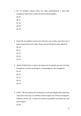 16
2. Em um poliedro convexo temos seis faces quadrangulares e duas faces
hexagonais. Determine o número de vértices desse poliedro.
(A) 24
(B) 12
(C) 18
(D) 30
(E) 36
3. (Fatec-SP) Um poliedro convexo tem três faces com 4 lados, duas faces com 3
lados e quatro faces com 5 lados. Qual o número de vértices desse poliedro?
(A) 10
(B) 11
(C) 12
(D) 13
(E) 14
4. (Mack-SP) Determine o número de vértices de um poliedro que tem três faces
triangulares, uma face quadrangular, uma pentagonal e duas hexagonais.
(A) 10
(B) 11
(C) 12
(D) 13
(E) 14
5. (UFCG – PB) Um professor de matemática em uma aula de geometria, pediu que
cada aluno construísse um poliedro convexo regular com 20 faces triangulares.
Podemos afirmar que o número de vértices do poliedro construído por cada
aluno é igual a
(A) 28
 