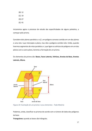 17
(B) 12
(C) 19
(D) 27
(E) 41
Iniciaremos agora o processo de estudo das especificidades de alguns poliedros, a
começar pelo prisma.
Considere dois planos paralelos 𝛼 e 𝛽, um polígono convexo contido em um dos planos
e uma reta r que intercepta o plano, mas não o polígono contido nele. Então, quando
tivermos segmentos de retas paralelos a r, que ligam os vértices do polígono em um dos
planos com o outro plano, teremos a formação de um prisma.
Os elementos do prisma são: Bases, Faces Laterais, Vértices, Arestas da Base, Arestas
Laterais, Altura.
Figura 10: Ilustração de um prisma e seus elementos - Toda Matéria
Podemos, ainda, classificar os prismas de acordo com o número de lados dos polígonos
da base:
Triangulares: quando as bases são triângulos.
 