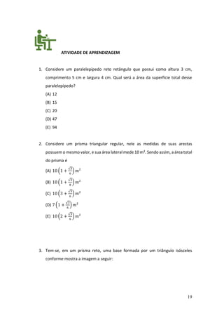 19
ATIVIDADE DE APRENDIZAGEM
1. Considere um paralelepípedo reto retângulo que possui como altura 3 cm,
comprimento 5 cm e largura 4 cm. Qual será a área da superfície total desse
paralelepípedo?
(A) 12
(B) 15
(C) 20
(D) 47
(E) 94
2. Considere um prisma triangular regular, nele as medidas de suas arestas
possuem o mesmo valor, e sua área lateral mede 10 m². Sendo assim, a área total
do prisma é
(A) 10 (1 +
√3
6
) 𝑚²
(B) 10 (1 +
√3
8
) 𝑚²
(C) 10 (3 +
√3
6
) 𝑚²
(D) 7 (1 +
√3
6
) 𝑚²
(E) 10 (2 +
√3
6
) 𝑚²
3. Tem-se, em um prisma reto, uma base formada por um triângulo isósceles
conforme mostra a imagem a seguir:
 