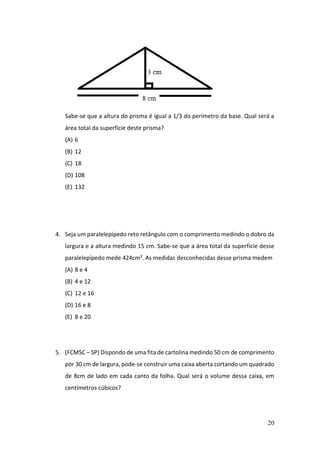 20
Sabe-se que a altura do prisma é igual a 1/3 do perímetro da base. Qual será a
área total da superfície deste prisma?
(A) 6
(B) 12
(C) 18
(D) 108
(E) 132
4. Seja um paralelepípedo reto retângulo com o comprimento medindo o dobro da
largura e a altura medindo 15 cm. Sabe-se que a área total da superfície desse
paralelepípedo mede 424cm². As medidas desconhecidas desse prisma medem
(A) 8 e 4
(B) 4 e 12
(C) 12 e 16
(D) 16 e 8
(E) 8 e 20
5. (FCMSC – SP) Dispondo de uma fita de cartolina medindo 50 cm de comprimento
por 30 cm de largura, pode-se construir uma caixa aberta cortando um quadrado
de 8cm de lado em cada canto da folha. Qual será o volume dessa caixa, em
centímetros cúbicos?
 
