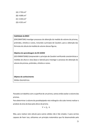21
(A) 2 750 cm³
(B) 4 698 cm³
(C) 3 250 cm³
(D) 4 355 cm³
Passados os trabalhos com a superfície de um prisma, vamos então avaliar o volume dos
prismas.
Para determinar o volume do paralelepípedo reto retângulo e do cubo iremos realizar o
produto da área da base pela altura do prisma.
𝑉 = 𝑆𝑏 ∙ ℎ
Mas, para realizar este cálculo para outros sólidos não é tão simples. E para sermos
capazes de fazer isso, utilizamos um princípio matemático que foi desenvolvido pelo
Habilidade da BNCC
(EM13MAT504) Investigar processos de obtenção da medida do volume de prismas,
pirâmides, cilindros e cones, incluindo o princípio de Cavalieri, para a obtenção das
fórmulas de cálculo da medida do volume dessas figuras.
Objetivo de aprendizagem do DC-GOEM
(GO-EMMAT504B) Compreender o princípio de Cavalieri verificando características e
medidas de altura e área (base e lateral) para investigar o processo de obtenção do
volume de prismas, pirâmides, cilindros e cones.
Objetos de conhecimento
Sólidos Geométricos
 