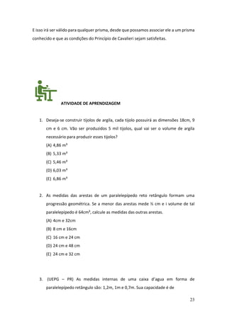 23
E isso irá ser válido para qualquer prisma, desde que possamos associar ele a um prisma
conhecido e que as condições do Princípio de Cavalieri sejam satisfeitas.
ATIVIDADE DE APRENDIZAGEM
1. Deseja-se construir tijolos de argila, cada tijolo possuirá as dimensões 18cm, 9
cm e 6 cm. Vão ser produzidos 5 mil tijolos, qual vai ser o volume de argila
necessário para produzir esses tijolos?
(A) 4,86 m³
(B) 5,33 m³
(C) 5,46 m³
(D) 6,03 m³
(E) 6,86 m³
2. As medidas das arestas de um paralelepípedo reto retângulo formam uma
progressão geométrica. Se a menor das arestas mede ½ cm e i volume de tal
paralelepípedo é 64cm³, calcule as medidas das outras arestas.
(A) 4cm e 32cm
(B) 8 cm e 16cm
(C) 16 cm e 24 cm
(D) 24 cm e 48 cm
(E) 24 cm e 32 cm
3. (UEPG – PR) As medidas internas de uma caixa d’agua em forma de
paralelepípedo retângulo são: 1,2m, 1m e 0,7m. Sua capacidade é de
 