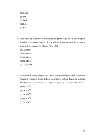 24
(A) 8 400L
(B) 84L
(C) 840L
(D) 8,4L
(E) N.d.a.
4. Uma barra de ferro tem o formato de um prisma cuja base é um triangulo
equilátero com aresta medindo 4cm, e a altura do prisma mede 12cm. Qual o
volume desta barra de ferro? (Use √3 = 1,73)
(A) 73,04 cm³
(B) 83,04 cm³
(C) 86,04 cm³
(D) 96,04 cm³
(E) 105,04 cm³
5. Uma ponte é sustentada por uma coluna que possui o formato de um prisma
hexagonal regular de aresta de base medindo 2m e altura do prisma medindo
8m. Determine as medidas da área lateral do prisma e o volume desta coluna.
(A) 96 e 4√3
(B) 18 e 3√3
(C) 34 e 4√3
(D) 96 e 2√3
(E) 55 e 5√3
 