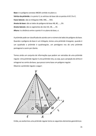 26
Base: é o polígono convexo ABCDE contido no plano 𝛼.
Vértice da pirâmide: é o ponto V; os vértices da base são os pontos A B C D e E.
Faces laterais: são os triângulos VAB, VBC, ... VEA.
Aresta da base: são os lados do polígono da base AB, BC, ..., EA.
Aresta laterais: são os segmentos de reta VA, VB, ..., VE.
Altura: é a distância entre o ponto V e o plano da base, 𝛼.
A pirâmide pode ser classificada de acordo com o número de lados do polígono da base.
Quando o polígono da base é um triângulo, temos uma pirâmide triangular, quando é
um quadrado a pirâmide é quadrangular, um pentágono nos dá uma pirâmide
pentagonal e assim por diante.
Temos ainda um conjunto de informações que podem ser extraídas de uma pirâmide
regular. Uma pirâmide regular é uma pirâmide reta, ou seja, que a projeção do vértice é
ortogonal ao centro da base, que possui como base um polígono regular.
Observe a pirâmide regular a seguir:
Então, ao avaliarmos uma pirâmide regular temo os seguintes elementos geométricos:
 