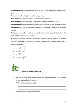 27
Altura da pirâmide: a medida do segmento de reta VO que liga o vértice V ao plano da
base;
Faces laterais: são triângulos isósceles congruentes;
Arestas laterais: são congruentes e sua medida é indicada por a;
Arestas da base: são congruentes e compõem o polígono que forma a base;
Apótema da base: é a apótema do polígono regular da base, ou seja, o segmento OM ;
Raio da base: é o raio da circunferência de centro O na qual o polígono da base está
inscrito;
Apótema da pirâmide: é a altura de cada face lateral (correspondente à altura VM
relativa à base do triângulo isósceles.);
Assim, derivado desses elementos geométricos somos capazes de, por meio do teorema
de Pitágoras aplicado a cada um dos triângulos apresentados na imagem, determinar as
seguintes relações:
• 𝑎2
= 𝑔2
+ (
𝑙
2
)
2
• 𝑔2
= ℎ2
+ 𝑚2
• 𝑎2
= ℎ2
+ 𝑟2
• 𝑟2
= 𝑚2
+ (
𝑙
2
)
2
ATIVIDADE DE APRENDIZAGEM
1. Seja uma pirâmide quadrangular regular que possui altura igual a 4cm e aresta
da base igual a 12 cm. Determine:
(A) A medida do apótema da base.
______________________________________________________________
______________________________________________________________
(B) A medida do apótema da pirâmide.
______________________________________________________________
______________________________________________________________
 