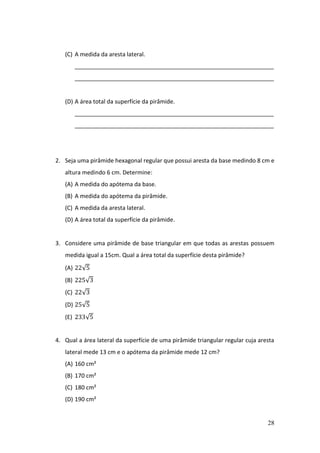 28
(C) A medida da aresta lateral.
______________________________________________________________
______________________________________________________________
(D) A área total da superfície da pirâmide.
______________________________________________________________
______________________________________________________________
2. Seja uma pirâmide hexagonal regular que possui aresta da base medindo 8 cm e
altura medindo 6 cm. Determine:
(A) A medida do apótema da base.
(B) A medida do apótema da pirâmide.
(C) A medida da aresta lateral.
(D) A área total da superfície da pirâmide.
3. Considere uma pirâmide de base triangular em que todas as arestas possuem
medida igual a 15cm. Qual a área total da superfície desta pirâmide?
(A) 22√5
(B) 225√3
(C) 22√3
(D) 25√5
(E) 233√5
4. Qual a área lateral da superfície de uma pirâmide triangular regular cuja aresta
lateral mede 13 cm e o apótema da pirâmide mede 12 cm?
(A) 160 cm²
(B) 170 cm²
(C) 180 cm²
(D) 190 cm²
 