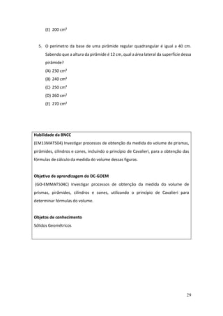 29
(E) 200 cm²
5. O perímetro da base de uma pirâmide regular quadrangular é igual a 40 cm.
Sabendo que a altura da pirâmide é 12 cm, qual a área lateral da superfície dessa
pirâmide?
(A) 230 cm²
(B) 240 cm²
(C) 250 cm²
(D) 260 cm²
(E) 270 cm²
Habilidade da BNCC
(EM13MAT504) Investigar processos de obtenção da medida do volume de prismas,
pirâmides, cilindros e cones, incluindo o princípio de Cavalieri, para a obtenção das
fórmulas de cálculo da medida do volume dessas figuras.
Objetivo de aprendizagem do DC-GOEM
(GO-EMMAT504C) Investigar processos de obtenção da medida do volume de
prismas, pirâmides, cilindros e cones, utilizando o princípio de Cavalieri para
determinar fórmulas do volume.
Objetos de conhecimento
Sólidos Geométricos
 
