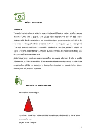 3
MÍDIAS INTEGRADAS
Dinâmica
Em conjunto com a turma, após ter apresentado os sólidos sem muitos detalhes, vamos
dividir a turma em 5 grupos. Cada grupo ficará responsável por um dos sólidos
apresentados. Então devem fazer um pequeno passeio pelos ambientes da instituição,
buscando objetos que lembrem ou se assemelham ao solido que designado a seu grupo.
Essa ação objetiva fomentar o trabalho do processo de identificação destes sólidos em
nosso cotidiano, trazendo representações que sejam mais próximas a realidade de cada
estudante e/ou ambiente escolar.
Após todos terem realizado suas associações, os grupos retornam à sala, e, então,
apresentam as características que os objetos tinham em comum para que se tornassem
associável ao sólido em questão. Já buscando estabelecer as características desses
sólidos para um próximo momento.
ATIVIDADE DE APRENDIZAGEM
1. Observe o sólido a seguir
Assinale a alternativa que apresente uma possível representação deste solido
no mundo real.
(A) Pirâmide do Egito
 