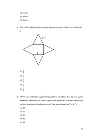 31
(C) 25 cm³
(D) 30 cm³
(E) 35 cm³
3. (FUC – MT - Adaptado) Determine o volume de uma pirâmide cuja planificação
é
(A)
16
3
(B)
18
3
(C)
20
3
(D)
22
3
(E)
25
3
4. (UFPE) uma pirâmide hexagonal regular tem a medida da área da base igual a
metade da área lateral. Se a altura da pirâmide mede 6cm, assinale o inteiro mais
próximo ao volume da pirâmide em cm³. Use a aproximação √3 ≅ 1,73
(A) 83
(B) 86
(C) 89
(D) 93
(E) 96
 