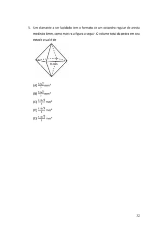 32
5. Um diamante a ser lapidado tem o formato de um octaedro regular de aresta
medindo 8mm, como mostra a figura a seguir. O volume total da pedra em seu
estado atual é de
(A)
52√2
3
mm³
(B)
51√2
3
mm³
(C)
512√2
3
mm³
(D)
512√3
3
mm³
(E)
512√2
2
mm³
 