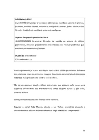 33
Vamos agora começar nossas abordagens sobre outros sólidos geométricos. Diferente
dos anteriores, estes não entram na categoria de poliedro, estamos falando dos corpos
redondos, mais precisamente cilindro, cone e esferas.
São corpos redondos aqueles sólidos geométricos que possuem pelo menos uma
superfície arredondada. São tridimensionais, então ocupam espaço e, por tanto,
possuem volume.
Começaremos nossos estudos falando sobre o cilindro.
Segundo o portal Toda Matéria, cilindro é um “Solido geométrico alongado e
arredondado que possui o mesmo diâmetro ao longo de todo seu comprimento”.
Habilidade da BNCC
(EM13MAT504) Investigar processos de obtenção da medida do volume de prismas,
pirâmides, cilindros e cones, incluindo o princípio de Cavalieri, para a obtenção das
fórmulas de cálculo da medida do volume dessas figuras.
Objetivo de aprendizagem do DC-GOEM
(GO-EMMAT504D) Determinar fórmulas da medida do volume de sólidos
geométricos, utilizando procedimentos matemáticos para resolver problemas que
envolvem prismas em situações reais.
Objetos de conhecimento
Sólidos Geométricos
 