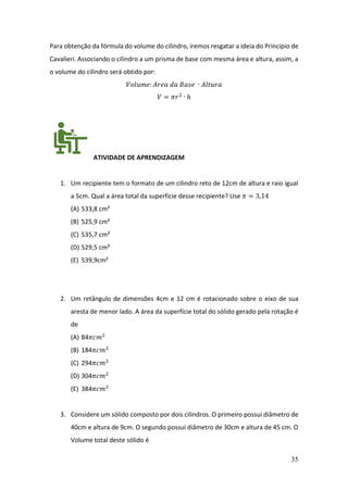 35
Para obtenção da fórmula do volume do cilindro, iremos resgatar a ideia do Princípio de
Cavalieri. Associando o cilindro a um prisma de base com mesma área e altura, assim, a
o volume do cilindro será obtido por:
𝑉𝑜𝑙𝑢𝑚𝑒: 𝐴𝑟𝑒𝑎 𝑑𝑎 𝐵𝑎𝑠𝑒 ∙ 𝐴𝑙𝑡𝑢𝑟𝑎
𝑉 = 𝜋𝑟2
∙ ℎ
ATIVIDADE DE APRENDIZAGEM
1. Um recipiente tem o formato de um cilindro reto de 12cm de altura e raio igual
a 5cm. Qual a área total da superfície desse recipiente? Use 𝜋 = 3,14
(A) 533,8 cm²
(B) 525,9 cm²
(C) 535,7 cm²
(D) 529,5 cm²
(E) 539,9cm²
2. Um retângulo de dimensões 4cm e 12 cm é rotacionado sobre o eixo de sua
aresta de menor lado. A área da superfície total do sólido gerado pela rotação é
de
(A) 84𝜋𝑐𝑚2
(B) 184𝜋𝑐𝑚2
(C) 294𝜋𝑐𝑚2
(D) 304𝜋𝑐𝑚2
(E) 384𝜋𝑐𝑚2
3. Considere um sólido composto por dois cilindros. O primeiro possui diâmetro de
40cm e altura de 9cm. O segundo possui diâmetro de 30cm e altura de 45 cm. O
Volume total deste sólido é
 
