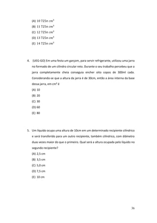 36
(A) 10 725𝜋 𝑐𝑚³
(B) 11 725𝜋 𝑐𝑚³
(C) 12 725𝜋 𝑐𝑚³
(D) 13 725𝜋 𝑐𝑚³
(E) 14 725𝜋 𝑐𝑚³
4. (UEG-GO) Em uma festa um garçom, para servir refrigerante, utilizou uma jarra
no formado de um cilindro circular reto. Durante o seu trabalho percebeu que a
jarra completamente cheia conseguia encher oito copos de 300ml cada.
Considerando-se que a altura da jarra é de 30cm, então a área interna da base
dessa jarra, em cm² é
(A) 10
(B) 20
(C) 30
(D) 60
(E) 80
5. Um líquido ocupa uma altura de 10cm em um determinado recipiente cilíndrico
e será transferido para um outro recipiente, também cilíndrico, com diâmetro
duas vezes maior do que o primeiro. Qual será a altura ocupada pelo líquido no
segundo recipiente?
(A) 2,5 cm
(B) 3,5 cm
(C) 5,0 cm
(D) 7,5 cm
(E) 10 cm
 