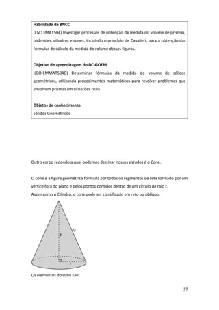 37
Outro corpo redondo a qual podemos destinar nossos estudos é o Cone.
O cone é a figura geométrica formada por todos os segmentos de reta formado por um
vértice fora do plano e pelos pontos contidos dentro de um círculo de raio r.
Assim como o Cilindro, o cone pode ser classificado em reto ou oblíquo.
Os elementos do cone são:
Habilidade da BNCC
(EM13MAT504) Investigar processos de obtenção da medida do volume de prismas,
pirâmides, cilindros e cones, incluindo o princípio de Cavalieri, para a obtenção das
fórmulas de cálculo da medida do volume dessas figuras.
Objetivo de aprendizagem do DC-GOEM
(GO-EMMAT504D) Determinar fórmulas da medida do volume de sólidos
geométricos, utilizando procedimentos matemáticos para resolver problemas que
envolvem prismas em situações reais.
Objetos de conhecimento
Sólidos Geométricos
 