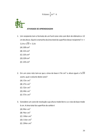 39
𝑉𝑜𝑙𝑢𝑚𝑒:
1
3
𝜋𝑟2
∙ ℎ
ATIVIDADE DE APRENDIZAGEM
1. Um recipiente tem o formato de um funil cone reto com 8cm de diâmetro e 12
cm de altura. Qual é o tamanho da área total da superfície desse recipiente? 𝜋 =
3,14 e √10 = 3,16
(A) 209 cm²
(B) 215 cm²
(C) 225 cm²
(D) 229 cm²
(E) 235 cm²
2. Em um cone reto tem-se que a área da base é 9𝜋 𝑐𝑚² e altura igual a 3√10
assim, qual o volume deste cone?
(A) 15𝜋 𝑐𝑚³
(B) 27𝜋 𝑐𝑚³
(C) 32𝜋 𝑐𝑚³
(D) 48𝜋 𝑐𝑚³
(E) 57𝜋 𝑐𝑚3
3. Considere um cone de revolução cuja altura mede 8cm e a o raio da base mede
6 cm. A área total da superfície do solido é
(A) 86𝜋 𝑐𝑚²
(B) 96𝜋 𝑐𝑚²
(C) 106𝜋 𝑐𝑚²
(D) 116𝜋 𝑐𝑚²
(E) 206𝜋 𝑐𝑚²
 