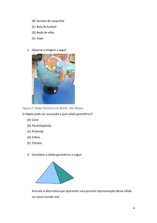4
(B) Sorvete de casquinha
(C) Bola de futebol
(D) Rede de vôlei.
(E) Copo
2. Observe a imagem a seguir
Figura 2: Globo Terrestre em Braile - Bia Mapas
O objeto pode ser associado a qual sólido geométrico?
(A) Cone
(B) Paralelepípedo
(C) Pirâmide
(D) Esfera
(E) Cilindro
3. Considere o sólido geométrico a seguir
Assinale a alternativa que apresente uma possível representação desse sólido
no nosso mundo real.
 
