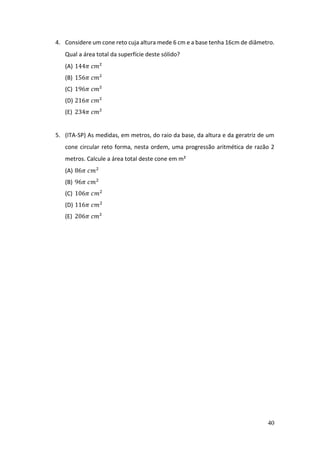 40
4. Considere um cone reto cuja altura mede 6 cm e a base tenha 16cm de diâmetro.
Qual a área total da superfície deste sólido?
(A) 144𝜋 𝑐𝑚²
(B) 156𝜋 𝑐𝑚²
(C) 196𝜋 𝑐𝑚²
(D) 216𝜋 𝑐𝑚²
(E) 234𝜋 𝑐𝑚²
5. (ITA-SP) As medidas, em metros, do raio da base, da altura e da geratriz de um
cone circular reto forma, nesta ordem, uma progressão aritmética de razão 2
metros. Calcule a área total deste cone em m²
(A) 86𝜋 𝑐𝑚2
(B) 96𝜋 𝑐𝑚2
(C) 106𝜋 𝑐𝑚2
(D) 116𝜋 𝑐𝑚2
(E) 206𝜋 𝑐𝑚²
 
