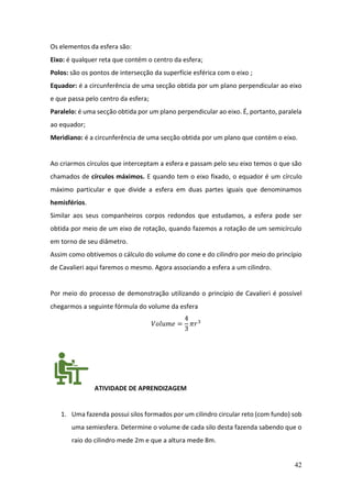 42
Os elementos da esfera são:
Eixo: é qualquer reta que contém o centro da esfera;
Polos: são os pontos de intersecção da superfície esférica com o eixo ;
Equador: é a circunferência de uma secção obtida por um plano perpendicular ao eixo
e que passa pelo centro da esfera;
Paralelo: é uma secção obtida por um plano perpendicular ao eixo. É, portanto, paralela
ao equador;
Meridiano: é a circunferência de uma secção obtida por um plano que contém o eixo.
Ao criarmos círculos que interceptam a esfera e passam pelo seu eixo temos o que são
chamados de círculos máximos. E quando tem o eixo fixado, o equador é um círculo
máximo particular e que divide a esfera em duas partes iguais que denominamos
hemisférios.
Similar aos seus companheiros corpos redondos que estudamos, a esfera pode ser
obtida por meio de um eixo de rotação, quando fazemos a rotação de um semicírculo
em torno de seu diâmetro.
Assim como obtivemos o cálculo do volume do cone e do cilindro por meio do princípio
de Cavalieri aqui faremos o mesmo. Agora associando a esfera a um cilindro.
Por meio do processo de demonstração utilizando o princípio de Cavalieri é possível
chegarmos a seguinte fórmula do volume da esfera
𝑉𝑜𝑙𝑢𝑚𝑒 =
4
3
𝜋𝑟3
ATIVIDADE DE APRENDIZAGEM
1. Uma fazenda possui silos formados por um cilindro circular reto (com fundo) sob
uma semiesfera. Determine o volume de cada silo desta fazenda sabendo que o
raio do cilindro mede 2m e que a altura mede 8m.
 