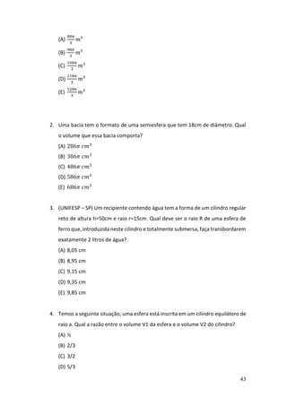 43
(A)
88𝜋
3
𝑚³
(B)
98𝜋
3
𝑚³
(C)
108𝜋
3
𝑚³
(D)
118𝜋
3
𝑚³
(E)
128𝜋
3
𝑚³
2. Uma bacia tem o formato de uma semiesfera que tem 18cm de diâmetro. Qual
o volume que essa bacia comporta?
(A) 286𝜋 𝑐𝑚3
(B) 386𝜋 𝑐𝑚3
(C) 486𝜋 𝑐𝑚3
(D) 586𝜋 𝑐𝑚3
(E) 686𝜋 𝑐𝑚3
3. (UNIFESP – SP) Um recipiente contendo água tem a forma de um cilindro regular
reto de altura h=50cm e raio r=15cm. Qual deve ser o raio R de uma esfera de
ferro que, introduzida neste cilindro e totalmente submersa, faça transbordarem
exatamente 2 litros de água?
(A) 8,05 cm
(B) 8,95 cm
(C) 9,15 cm
(D) 9,35 cm
(E) 9,85 cm
4. Temos a seguinte situação, uma esfera está inscrita em um cilindro equilátero de
raio a. Qual a razão entre o volume V1 da esfera e o volume V2 do cilindro?
(A) ½
(B) 2/3
(C) 3/2
(D) 5/3
 