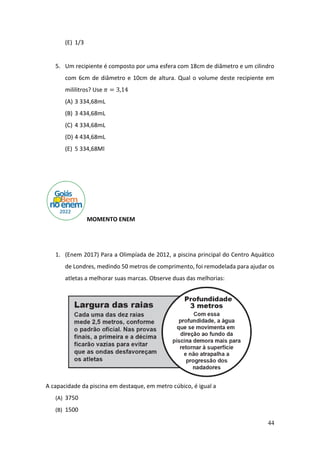 44
(E) 1/3
5. Um recipiente é composto por uma esfera com 18cm de diâmetro e um cilindro
com 6cm de diâmetro e 10cm de altura. Qual o volume deste recipiente em
mililitros? Use 𝜋 = 3,14
(A) 3 334,68mL
(B) 3 434,68mL
(C) 4 334,68mL
(D) 4 434,68mL
(E) 5 334,68Ml
MOMENTO ENEM
1. (Enem 2017) Para a Olimpíada de 2012, a piscina principal do Centro Aquático
de Londres, medindo 50 metros de comprimento, foi remodelada para ajudar os
atletas a melhorar suas marcas. Observe duas das melhorias:
A capacidade da piscina em destaque, em metro cúbico, é igual a
(A) 3750
(B) 1500
 