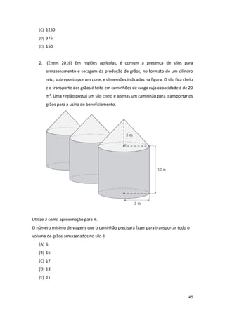 45
(C) 1250
(D) 375
(E) 150
2. (Enem 2016) Em regiões agrícolas, é comum a presença de silos para
armazenamento e secagem da produção de grãos, no formato de um cilindro
reto, sobreposto por um cone, e dimensões indicadas na figura. O silo fica cheio
e o transporte dos grãos é feito em caminhões de carga cuja capacidade é de 20
m³. Uma região possui um silo cheio e apenas um caminhão para transportar os
grãos para a usina de beneficiamento.
Utilize 3 como aproximação para π.
O número mínimo de viagens que o caminhão precisará fazer para transportar todo o
volume de grãos armazenados no silo é
(A) 6
(B) 16
(C) 17
(D) 18
(E) 21
 