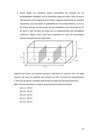 46
3. (Enem 2016) Um petroleiro possui reservatório em formato de um
paralelepípedo retangular com as dimensões dadas por 60m x 10m de base e
10m de altura. Com o objetivo de minimizar o impacto ambiental de um eventual
vazamento, esse reservatório é subdividido em três compartimentos, A, B e C,
de mesmo volume, por duas placas de aço retangulares com dimensões de 7m
de altura e 10m de base, de modo que os compartimentos são interligados,
conforme a figura. Assim, caso haja rompimento no casco do reservatório,
apenas uma parte de sua carga vazará.
Suponha que ocorra um desastre quando o petroleiro se encontra com sua carga
máxima: ele sofre um acidente que ocasiona um furo no fundo do compartimento
C. Para fins de cálculo, considere desprezíveis as espessuras das placas divisórias.
Após o fim do vazamento, o volume de petróleo derramado terá sido de
(A) 1,4 ∙ 103
𝑚3
(B) 1,8 ∙ 103
𝑚3
(C) 2,0 ∙ 103
𝑚3
(D) 3,2 ∙ 103
𝑚3
(E) 6,0 ∙ 103
𝑚3
 