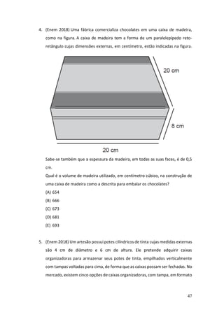 47
4. (Enem 2018) Uma fábrica comercializa chocolates em uma caixa de madeira,
como na figura. A caixa de madeira tem a forma de um paralelepípedo reto-
retângulo cujas dimensões externas, em centímetro, estão indicadas na figura.
Sabe-se também que a espessura da madeira, em todas as suas faces, é de 0,5
cm.
Qual é o volume de madeira utilizado, em centímetro cúbico, na construção de
uma caixa de madeira como a descrita para embalar os chocolates?
(A) 654
(B) 666
(C) 673
(D) 681
(E) 693
5. (Enem 2018) Um artesão possui potes cilíndricos de tinta cujas medidas externas
são 4 cm de diâmetro e 6 cm de altura. Ele pretende adquirir caixas
organizadoras para armazenar seus potes de tinta, empilhados verticalmente
com tampas voltadas para cima, de forma que as caixas possam ser fechadas. No
mercado, existem cinco opções de caixas organizadoras, com tampa, em formato
 