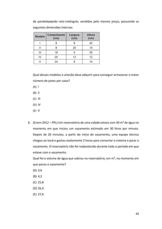 48
de paralelepípedo reto-retângulo, vendidas pelo mesmo preço, possuindo as
seguintes dimensões internas:
Qual desses modelos o artesão deve adquirir para conseguir armazenar o maior
número de potes por caixa?
(A) I
(B) II
(C) III
(D) IV
(E) V
6. (Enem 2012 – PPL) Um reservatório de uma cidade estava com 30 m³ de água no
momento em que iniciou um vazamento estimado em 30 litros por minuto.
Depois de 20 minutos, a partir do início do vazamento, uma equipe técnica
chegou ao local e gastou exatamente 2 horas para consertar o sistema e parar o
vazamento. O reservatório não foi reabastecido durante todo o período em que
esteve com o vazamento.
Qual foi o volume de água que sobrou no reservatório, em m³, no momento em
que parou o vazamento?
(A) 3,6
(B) 4,2
(C) 25,8
(D) 26,4
(E) 27,6
 
