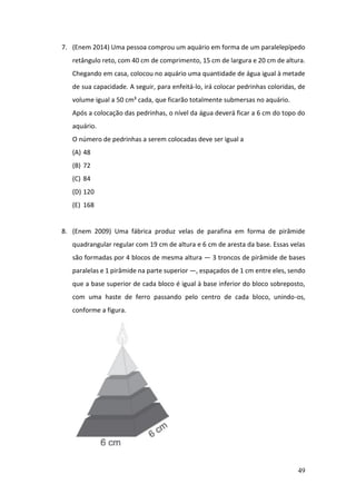 49
7. (Enem 2014) Uma pessoa comprou um aquário em forma de um paralelepípedo
retângulo reto, com 40 cm de comprimento, 15 cm de largura e 20 cm de altura.
Chegando em casa, colocou no aquário uma quantidade de água igual à metade
de sua capacidade. A seguir, para enfeitá-lo, irá colocar pedrinhas coloridas, de
volume igual a 50 cm³ cada, que ficarão totalmente submersas no aquário.
Após a colocação das pedrinhas, o nível da água deverá ficar a 6 cm do topo do
aquário.
O número de pedrinhas a serem colocadas deve ser igual a
(A) 48
(B) 72
(C) 84
(D) 120
(E) 168
8. (Enem 2009) Uma fábrica produz velas de parafina em forma de pirâmide
quadrangular regular com 19 cm de altura e 6 cm de aresta da base. Essas velas
são formadas por 4 blocos de mesma altura — 3 troncos de pirâmide de bases
paralelas e 1 pirâmide na parte superior —, espaçados de 1 cm entre eles, sendo
que a base superior de cada bloco é igual à base inferior do bloco sobreposto,
com uma haste de ferro passando pelo centro de cada bloco, unindo-os,
conforme a figura.
 