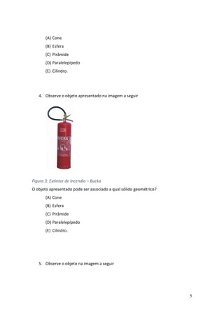 5
(A) Cone
(B) Esfera
(C) Pirâmide
(D) Paralelepípedo
(E) Cilindro.
4. Observe o objeto apresentado na imagem a seguir
Figura 3: Extintor de Incendio – Bucka
O objeto apresentado pode ser associado a qual sólido geométrico?
(A) Cone
(B) Esfera
(C) Pirâmide
(D) Paralelepípedo
(E) Cilindro.
5. Observe o objeto na imagem a seguir
 
