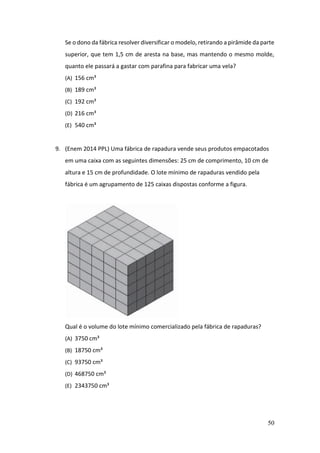 50
Se o dono da fábrica resolver diversificar o modelo, retirando a pirâmide da parte
superior, que tem 1,5 cm de aresta na base, mas mantendo o mesmo molde,
quanto ele passará a gastar com parafina para fabricar uma vela?
(A) 156 cm³
(B) 189 cm³
(C) 192 cm³
(D) 216 cm³
(E) 540 cm³
9. (Enem 2014 PPL) Uma fábrica de rapadura vende seus produtos empacotados
em uma caixa com as seguintes dimensões: 25 cm de comprimento, 10 cm de
altura e 15 cm de profundidade. O lote mínimo de rapaduras vendido pela
fábrica é um agrupamento de 125 caixas dispostas conforme a figura.
Qual é o volume do lote mínimo comercializado pela fábrica de rapaduras?
(A) 3750 cm³
(B) 18750 cm³
(C) 93750 cm³
(D) 468750 cm³
(E) 2343750 cm³
 
