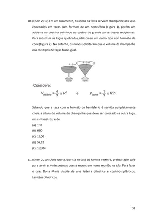 51
10. (Enem 2010) Em um casamento, os donos da festa serviam champanhe aos seus
convidados em taças com formato de um hemisfério (Figura 1), porém um
acidente na cozinha culminou na quebra de grande parte desses recipientes.
Para substituir as taças quebradas, utilizou-se um outro tipo com formato de
cone (Figura 2). No entanto, os noivos solicitaram que o volume de champanhe
nos dois tipos de taças fosse igual.
Sabendo que a taça com o formato de hemisfério é servida completamente
cheia, a altura do volume de champanhe que deve ser colocado na outra taça,
em centímetros, é de
(A) 1,33
(B) 6,00
(C) 12,00
(D) 56,52
(E) 113,04
11. (Enem 2010) Dona Maria, diarista na casa da família Teixeira, precisa fazer café
para servir as vinte pessoas que se encontram numa reunião na sala. Para fazer
o café, Dona Maria dispõe de uma leiteira cilíndrica e copinhos plásticos,
também cilíndricos.
 